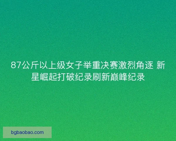 87公斤以上级女子举重决赛激烈角逐 新星崛起打破纪录刷新巅峰纪录