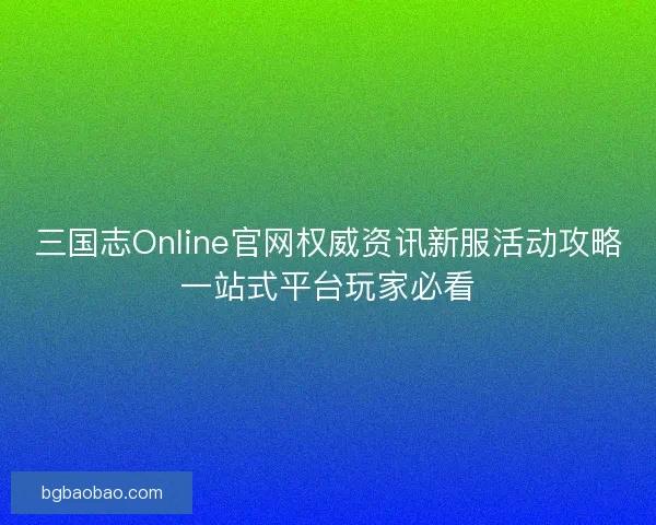三国志Online官网权威资讯新服活动攻略一站式平台玩家必看