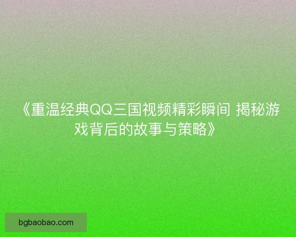 《重温经典QQ三国视频精彩瞬间 揭秘游戏背后的故事与策略》