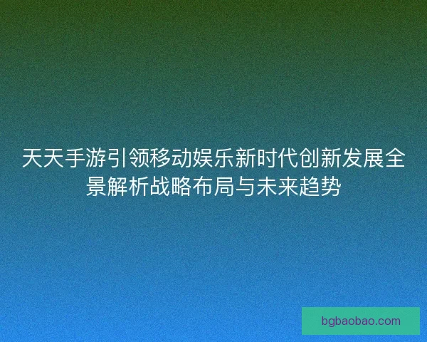 天天手游引领移动娱乐新时代创新发展全景解析战略布局与未来趋势