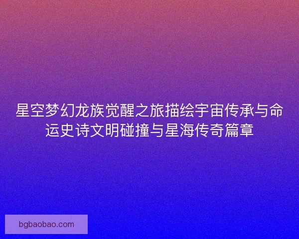 星空梦幻龙族觉醒之旅描绘宇宙传承与命运史诗文明碰撞与星海传奇篇章