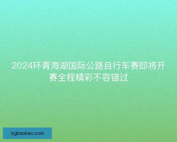 2024环青海湖国际公路自行车赛即将开赛全程精彩不容错过
