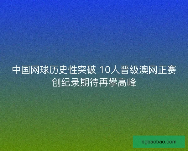 中国网球历史性突破 10人晋级澳网正赛创纪录期待再攀高峰