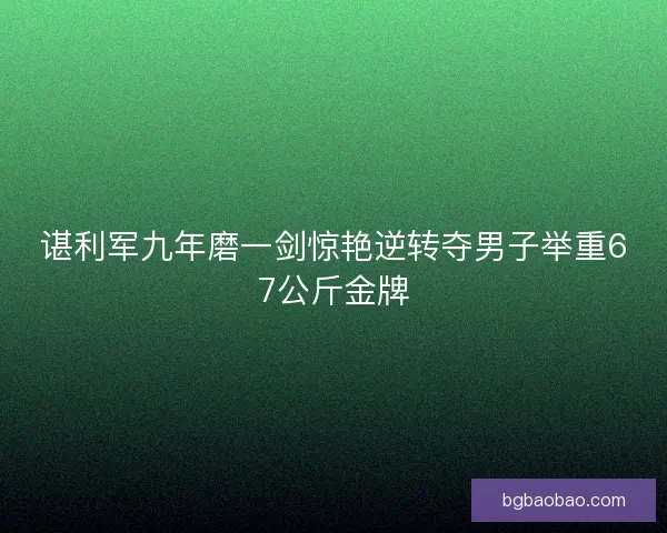 谌利军九年磨一剑惊艳逆转夺男子举重67公斤金牌
