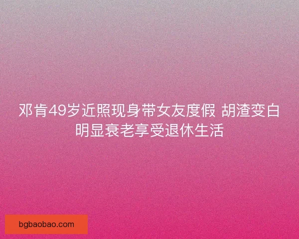 邓肯49岁近照现身带女友度假 胡渣变白明显衰老享受退休生活
