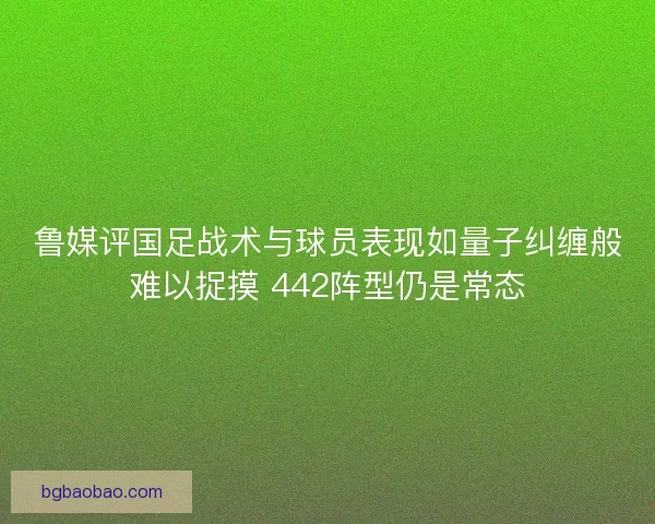 鲁媒评国足战术与球员表现如量子纠缠般难以捉摸 442阵型仍是常态