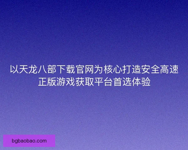 以天龙八部下载官网为核心打造安全高速正版游戏获取平台首选体验