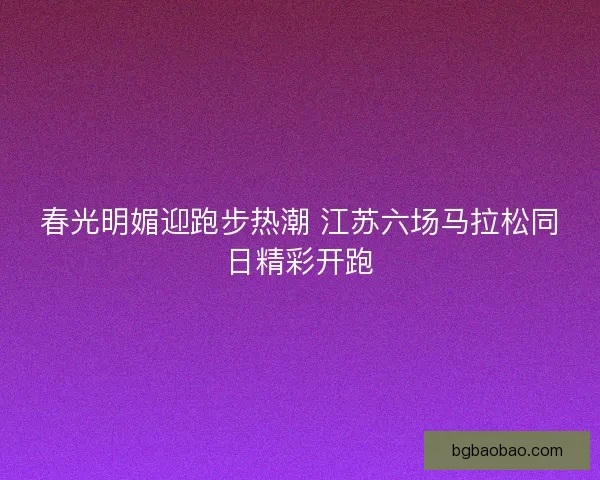 春光明媚迎跑步热潮 江苏六场马拉松同日精彩开跑
