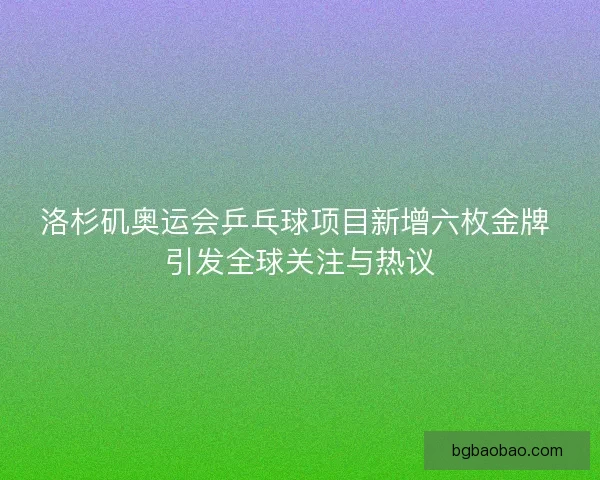 洛杉矶奥运会乒乓球项目新增六枚金牌 引发全球关注与热议