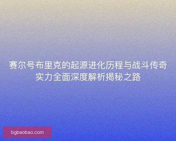 赛尔号布里克的起源进化历程与战斗传奇实力全面深度解析揭秘之路