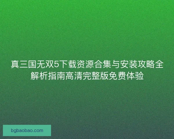 真三国无双5下载资源合集与安装攻略全解析指南高清完整版免费体验