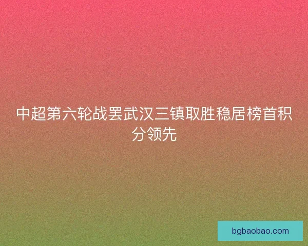 中超第六轮战罢武汉三镇取胜稳居榜首积分领先