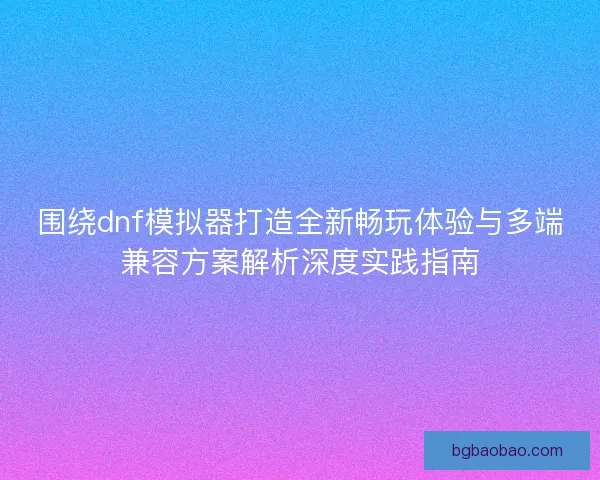 围绕dnf模拟器打造全新畅玩体验与多端兼容方案解析深度实践指南