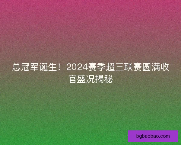 总冠军诞生！2024赛季超三联赛圆满收官盛况揭秘