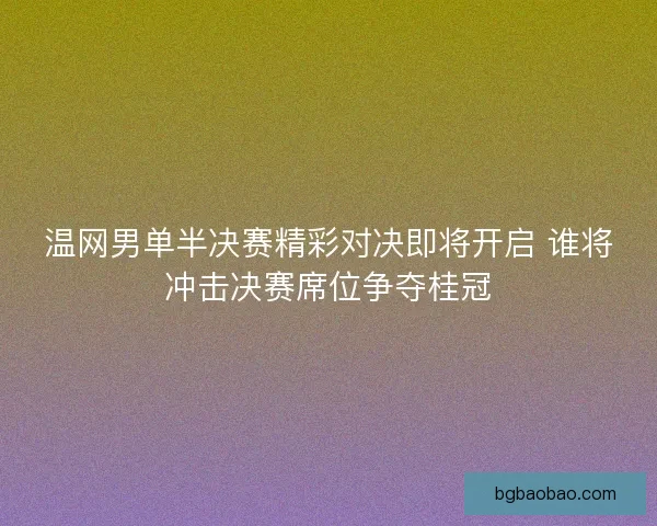 温网男单半决赛精彩对决即将开启 谁将冲击决赛席位争夺桂冠