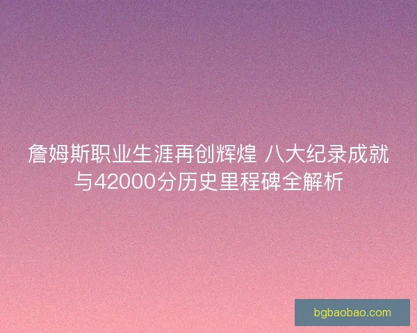 詹姆斯职业生涯再创辉煌 八大纪录成就与42000分历史里程碑全解析