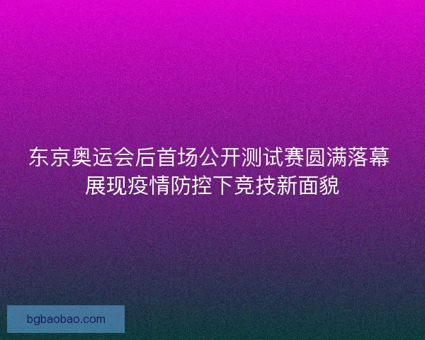 东京奥运会后首场公开测试赛圆满落幕 展现疫情防控下竞技新面貌