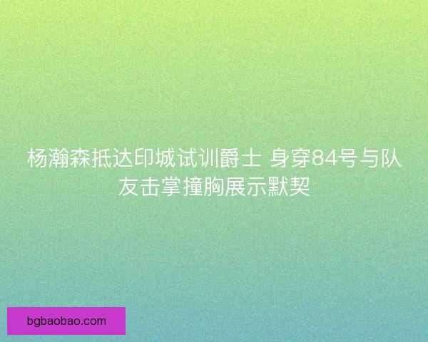 杨瀚森抵达印城试训爵士 身穿84号与队友击掌撞胸展示默契