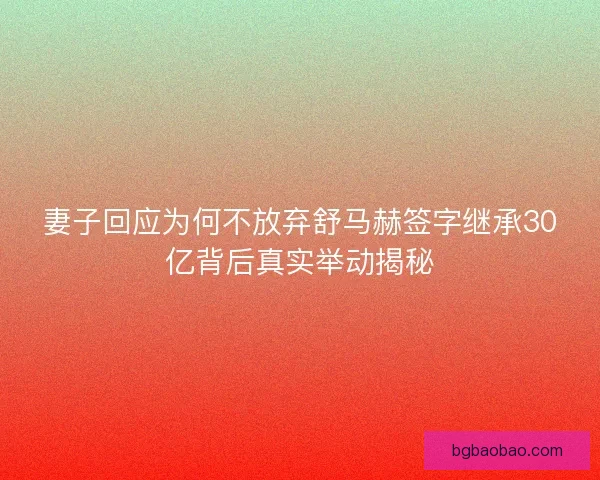 妻子回应为何不放弃舒马赫签字继承30亿背后真实举动揭秘