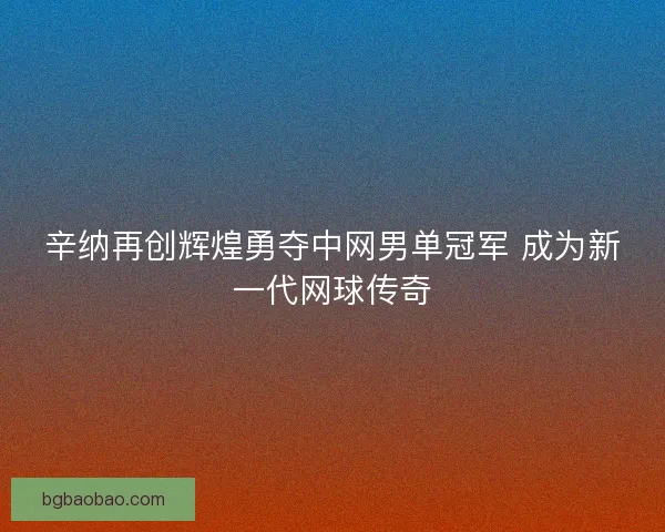 辛纳再创辉煌勇夺中网男单冠军 成为新一代网球传奇
