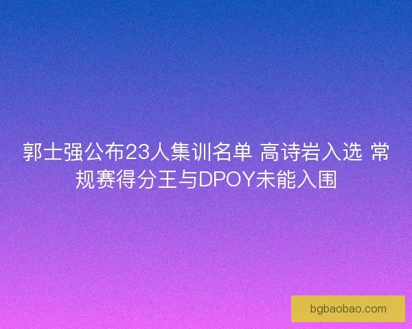 郭士强公布23人集训名单 高诗岩入选 常规赛得分王与DPOY未能入围