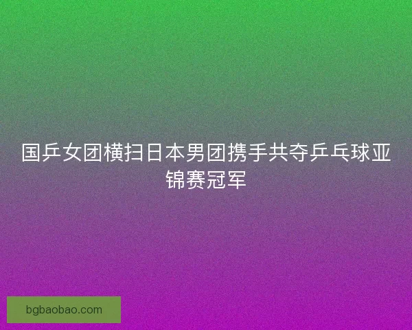 国乒女团横扫日本男团携手共夺乒乓球亚锦赛冠军