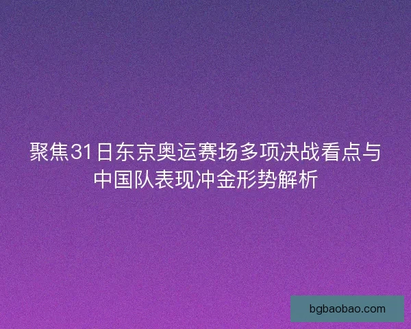 聚焦31日东京奥运赛场多项决战看点与中国队表现冲金形势解析