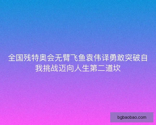 全国残特奥会无臂飞鱼袁伟译勇敢突破自我挑战迈向人生第二道坎