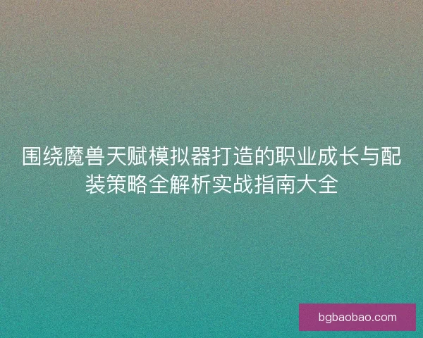 围绕魔兽天赋模拟器打造的职业成长与配装策略全解析实战指南大全