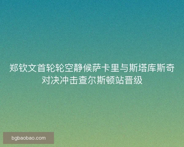 郑钦文首轮轮空静候萨卡里与斯塔库斯奇对决冲击查尔斯顿站晋级