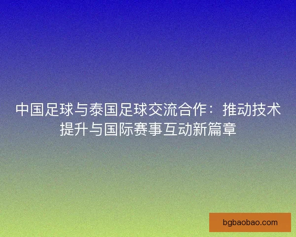 中国足球与泰国足球交流合作：推动技术提升与国际赛事互动新篇章