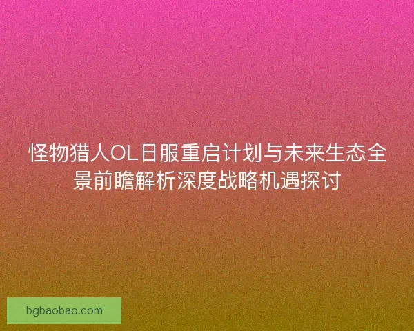 怪物猎人OL日服重启计划与未来生态全景前瞻解析深度战略机遇探讨
