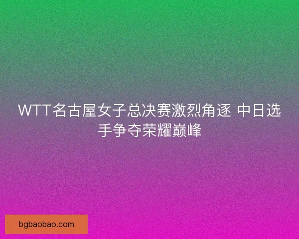 WTT名古屋女子总决赛激烈角逐 中日选手争夺荣耀巅峰