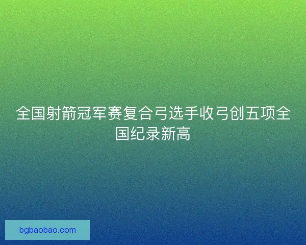 全国射箭冠军赛复合弓选手收弓创五项全国纪录新高