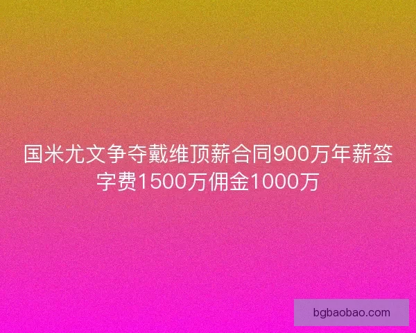 国米尤文争夺戴维顶薪合同900万年薪签字费1500万佣金1000万